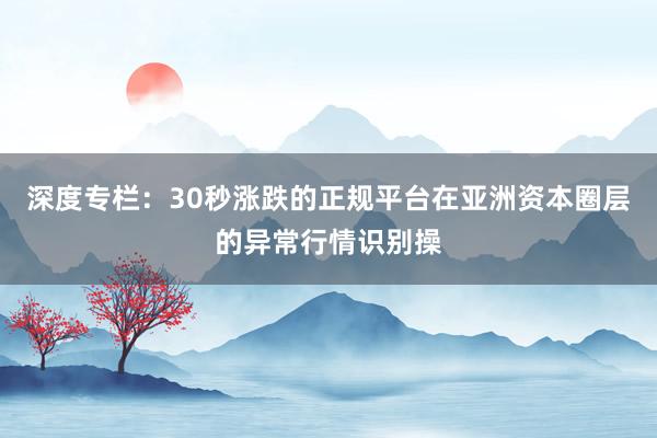 深度专栏：30秒涨跌的正规平台在亚洲资本圈层的异常行情识别操