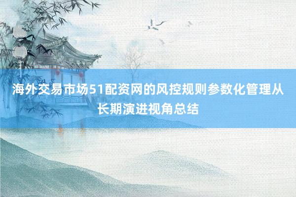 海外交易市场51配资网的风控规则参数化管理从长期演进视角总结