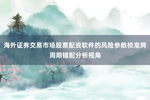海外证券交易市场股票配资软件的风险参数校准跨周期错配分析视角