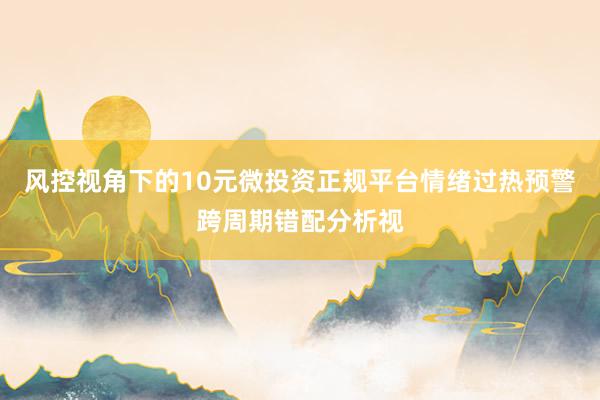 风控视角下的10元微投资正规平台情绪过热预警跨周期错配分析视