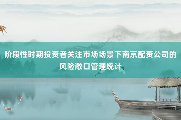 阶段性时期投资者关注市场场景下南京配资公司的风险敞口管理统计