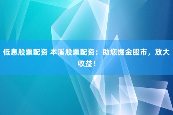 低息股票配资 本溪股票配资：助您掘金股市，放大收益！