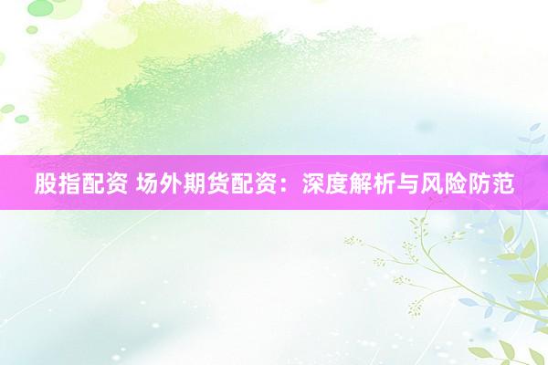 股指配资 场外期货配资：深度解析与风险防范